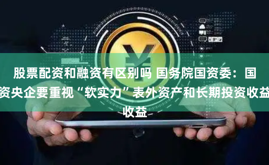 股票配资和融资有区别吗 国务院国资委：国资央企要重视“软实力”表外资产和长期投资收益