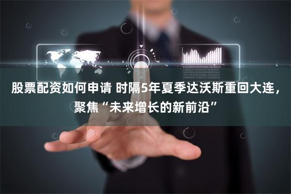 股票配资如何申请 时隔5年夏季达沃斯重回大连，聚焦“未来增长的新前沿”