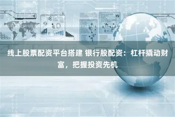 线上股票配资平台搭建 银行股配资：杠杆撬动财富，把握投资先机