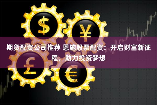 期货配资公司推荐 恩施股票配资：开启财富新征程，助力投资梦想