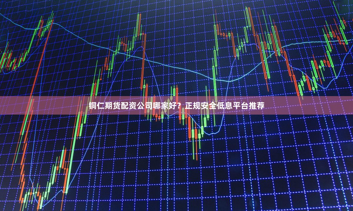 铜仁期货配资公司哪家好？正规安全低息平台推荐