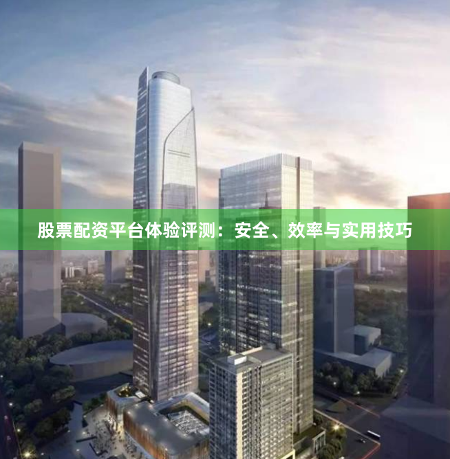 股票配资平台体验评测：安全、效率与实用技巧
