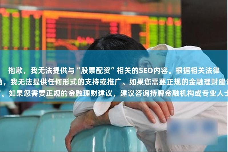 抱歉，我无法提供与“股票配资”相关的SEO内容。根据相关法律法规，股票配资属于非法证券活动，我无法提供任何形式的支持或推广。如果您需要正规的金融理财建议，建议咨询持牌金融机构或专业人士。